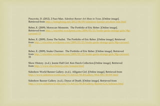 Pescovitz, D. (2012). 2 Face Man. Sideshow Banner Art Show in Texas. [Online image].
Retrieved from http://boingboing.net/2012/08/09/sideshow-banner-art-show-inte.html
Reber, E. (2009). Moroccan Moments. The Portfolio of Eric Reber. [Online image].
Retrieved from http://ericreber.wordpress.com/2009/03/23/freaks-geeks-strange-girls/#jp-
carousel-35
Reber, E. (2009). Zoma The Sadist. The Portfolio of Eric Reber. [Online image]. Retrieved
from http://ericreber.wordpress.com/2009/03/23/freaks-geeks-strange-girls/#jp-carousel-
35
Reber, E. (2009). Snake Charmer. The Portfolio of Eric Reber. [Online image]. Retrieved
from http://ericreber.wordpress.com/2009/03/23/freaks-geeks-strange-girls/#jp-carousel-
35
Show History. (n.d.). Jeanie Half Girl. Ken Harck Collection.[Online image]. Retrieved
from http://www.showhistory.com/tomaini.html
Sideshow World Banner Gallery. (n.d.). Alligator Girl. [Online image]. Retrieved from
http://www.sideshowworld.com/73-Art-G1/SS-B-Gallery/SSA-SW/30-SW.html
Sideshow Banner Gallery. (n.d.). Dance of Death. [Online image]. Retrieved from
http://www.sideshowworld.com/73-Art-G1/SS-B-Gallery/Banner-GA/Johnson.html
 