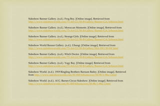 Sideshow Banner Gallery. (n.d.). Frog Boy. [Online image]. Retrieved from
http://www.sideshowworld.com/73-Art-G1/SS-B-Gallery/Banner-GA/Johnson.html
Sideshow Banner Gallery. (n.d.). Moroccan Moments. [Online image]. Retrieved from
http://www.sideshowworld.com/73-Art-G1/SS-B-Gallery/Banner-GA/Johnson.html
Sideshow Banner Gallery. (n.d.). Strange Girls. [Online image]. Retrieved from
http://www.sideshowworld.com/73-Art-G1/SS-B-Gallery/Banner-GA/Johnson.html
Sideshow World Banner Gallery. (n.d.). Ubangi. [Online image]. Retrieved from
http://www.sideshowworld.com/73-Art-G1/SS-B-Gallery/SSA-SW/30-SW.html
Sideshow Banner Gallery. (n.d.). Witch Doctor. [Online image]. Retrieved from
http://www.sideshowworld.com/73-Art-G1/SS-B-Gallery/Banner-GA/Johnson.html
Sideshow Banner Gallery. (n.d.). Yogy Ray. [Online image]. Retrieved from
http://www.sideshowworld.com/73-Art-G1/SS-B-Gallery/Banner-GA/Johnson.html
Sideshow World. (n.d.). 1919 Ringling Brothers Barnum Bailey. [Online image]. Retrieved
from http://www.sideshowworld.com/81-SSPAlbumcover/SS-98/1-98a-1.html
Sideshow World. (n.d.). Al G. Barnes Circus Sideshow. [Online image]. Retrieved from
http://www.sideshowworld.com/81-SSPAlbumcover/SS-88/1-88a-1.html
 