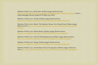 Sideshow World. (n.d.). Moon Man. [Online image]. Retrieved from
http://search.yahoo.com/search;_ylt=ArpNXiLpODRTJ6Di8xCCoKCbvZx4?p=moon+man+s
ideshow&toggle=1&cop=mss&ei=UTF-8&fr=yfp-t-900-1
Sideshow World. (n.d.). Percilla. [Online image]. Retrieved from
http://www.sideshowworld.com/76-Blow/Monkey-Girl/Pricella-Pitch.html
Sideshow World. (n.d.). Sketch. The Sideshow Banner Art of Snap Wyatt. [Online image].
Retrieved from http://www.sideshowworld.com/73-Art-G1/SS-B-Gallery/SSA-SW/30-
SW.html
Sideshow World. (n.d.). Stanley Berent. [Online image]. Retrieved from
http://www.sideshowworld.com/13-TGOD/MVSF-WH/mvuf-sealo.html
Sideshow World. (n.d.). The Girl With Elephant Feet. [Online image]. Retrieved from
http://www.sideshowworld.com/71-View/45-Elephant-Foot/Sylia-Portis.html
Sideshow World (n.d.). Ubangi. [Online image]. Retrieved from
http://www.sideshowworld.com/81-SSPAlbumcover/Ubangi/Savages.html
Sideshow World. (n.d.). United States Tent & Awning Flyer. [Online image]. Retrieved
from http://www.sideshowworld.com/73-Art-G1/SS-B-Gallery/US-Tent/Awning.html
 