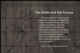 The first section of “Exploring the
Other Side of the Canvas” highlights
notable sideshow banner artists and
contains biographical sketches.
Visitors will also find historical
photographs of their studios, along
with personal notes from the artists
about the process of creating
banners. An unfinished canvas by
artist Snap Wyatt provides a look at a
work in progress.
What colors would you choose?
The Artists and the Process
 