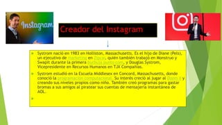 Creador del Instagram
 Systrom nació en 1983 en Holliston, Massachusetts. Es el hijo de Diane (Pels),
un ejecutivo de marketing en Zipcar, quién también trabajó en Monstruo y
Swapit durante la primera burbuja punto com, y Douglas Systrom,
Vicepresidente en Recursos Humanos en TJX Compañías.
 Systrom estudió en la Escuela Middlesex en Concord, Massachusetts, donde
conoció la programación computacional. Su interés creció al jugar al Doom II y
creando sus niveles propios como niño. También creó programas para gastar
bromas a sus amigos al piratear sus cuentas de mensajería instantánea de
AOL.

 