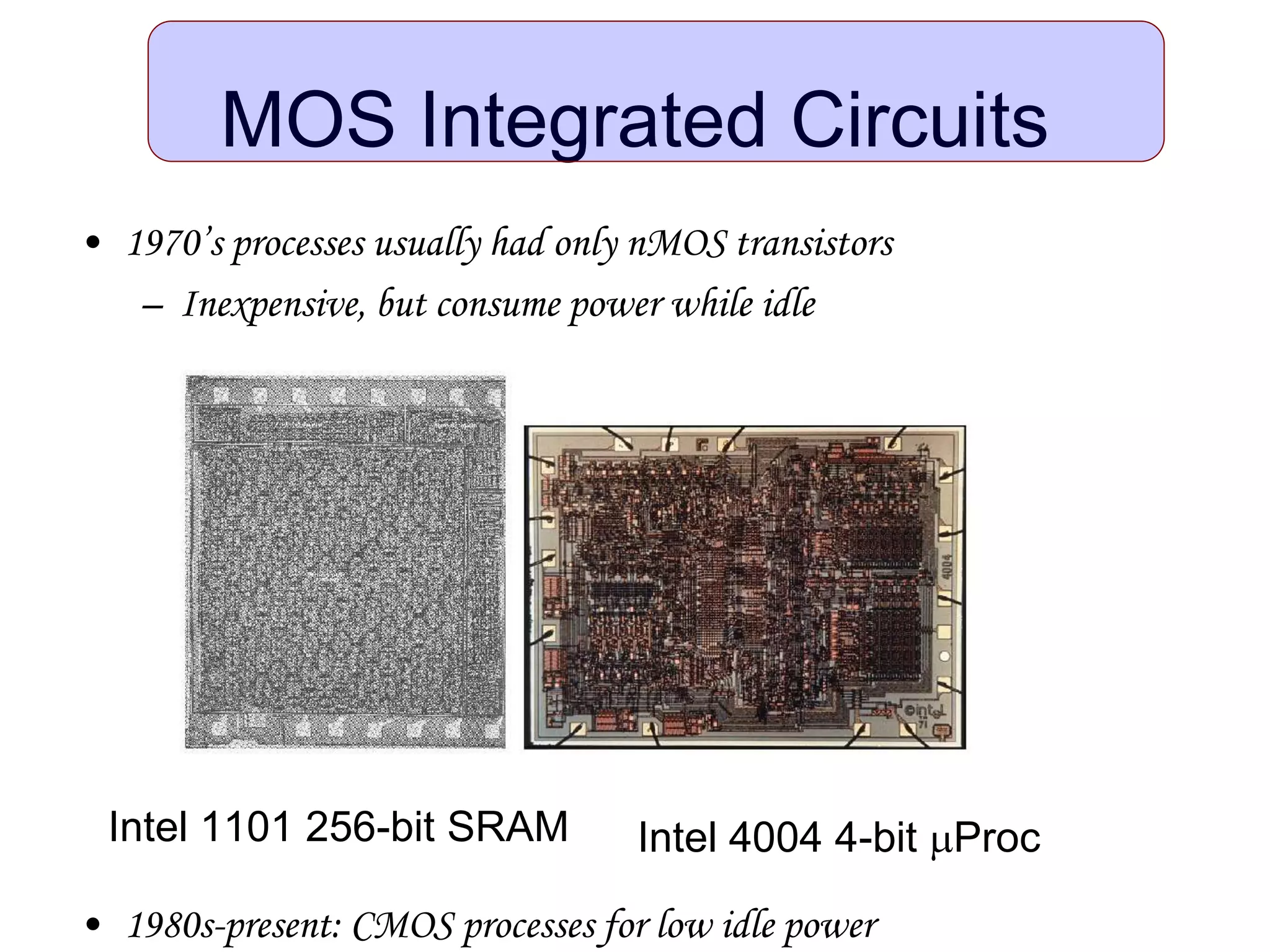 • 1970’s processes usually had only nMOS transistors
– Inexpensive, but consume power while idle
• 1980s-present: CMOS processes for low idle power
MOS Integrated Circuits
Intel 1101 256-bit SRAM Intel 4004 4-bit mProc
 