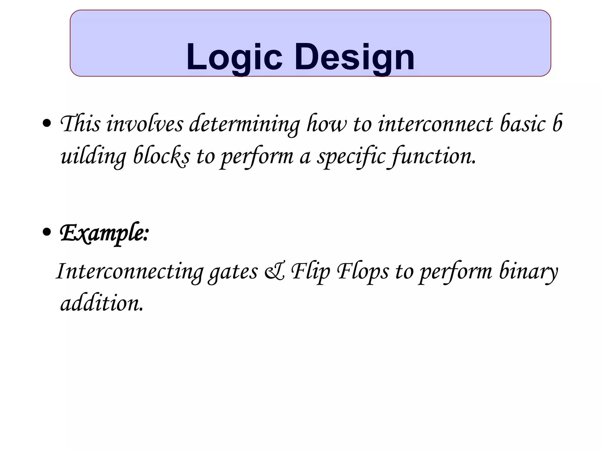 Logic Design
• This involves determining how to interconnect basic b
uilding blocks to perform a specific function.
• Example:
Interconnecting gates & Flip Flops to perform binary
addition.
 