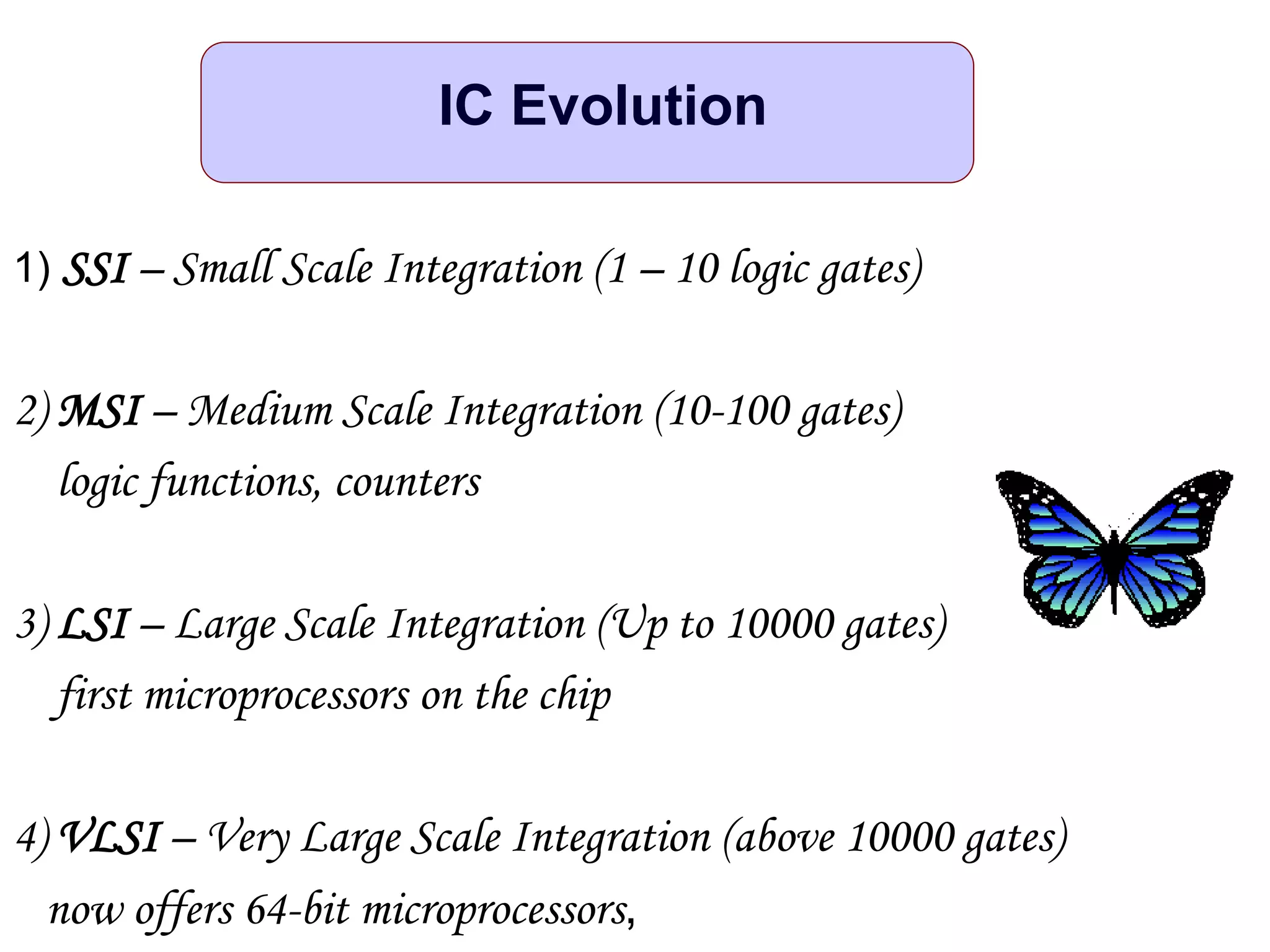 1) SSI – Small Scale Integration (1 – 10 logic gates)
2) MSI – Medium Scale Integration (10-100 gates)
logic functions, counters
3) LSI – Large Scale Integration (Up to 10000 gates)
first microprocessors on the chip
4) VLSI – Very Large Scale Integration (above 10000 gates)
now offers 64-bit microprocessors,
IC Evolution
 