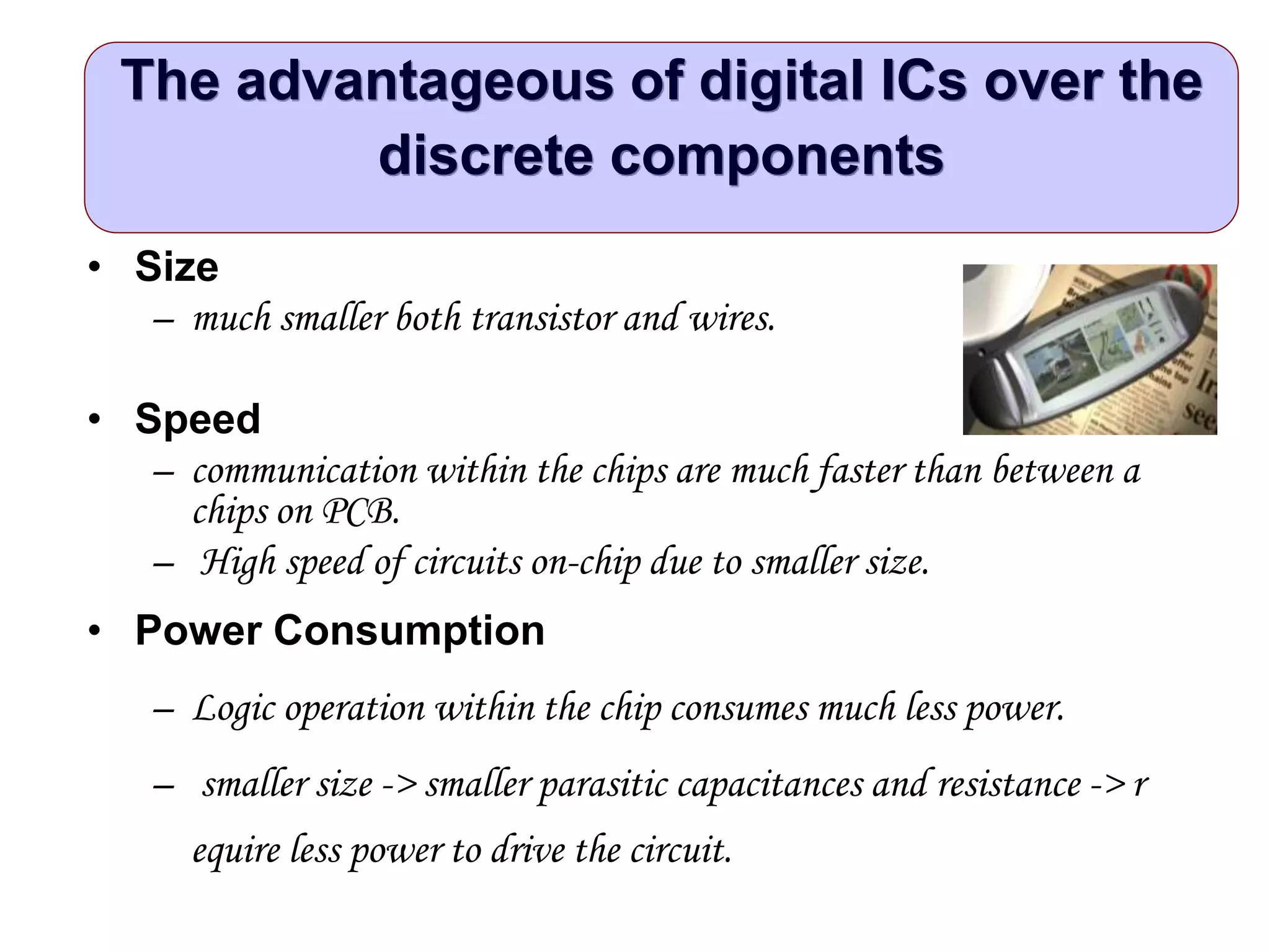 The advantageous of digital ICs over the
discrete components
• Size
– much smaller both transistor and wires.
• Speed
– communication within the chips are much faster than between a
chips on PCB.
– High speed of circuits on-chip due to smaller size.
• Power Consumption
– Logic operation within the chip consumes much less power.
– smaller size -> smaller parasitic capacitances and resistance -> r
equire less power to drive the circuit.
 