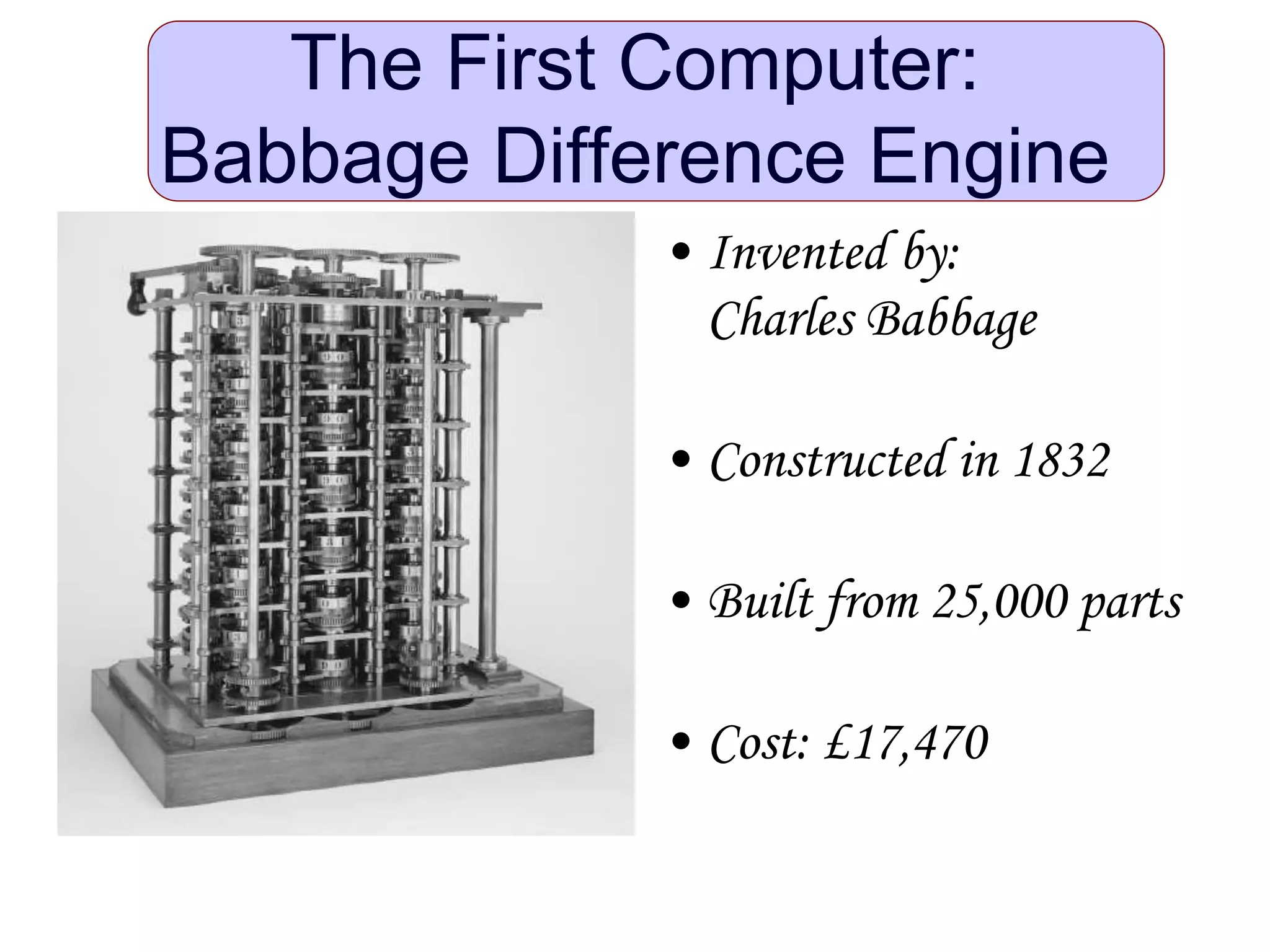 The First Computer:
Babbage Difference Engine
• Invented by:
Charles Babbage
• Constructed in 1832
• Built from 25,000 parts
• Cost: £17,470
 