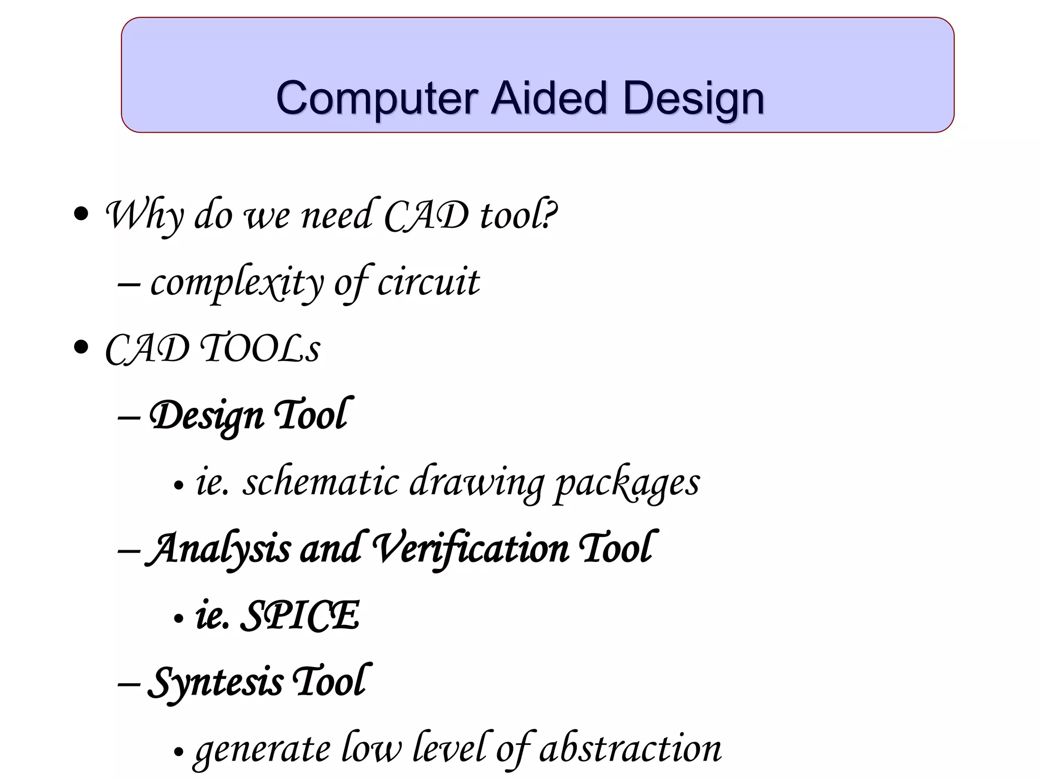 Computer Aided Design
• Why do we need CAD tool?
– complexity of circuit
• CAD TOOLs
– Design Tool
• ie. schematic drawing packages
– Analysis and Verification Tool
• ie. SPICE
– Syntesis Tool
• generate low level of abstraction
 
