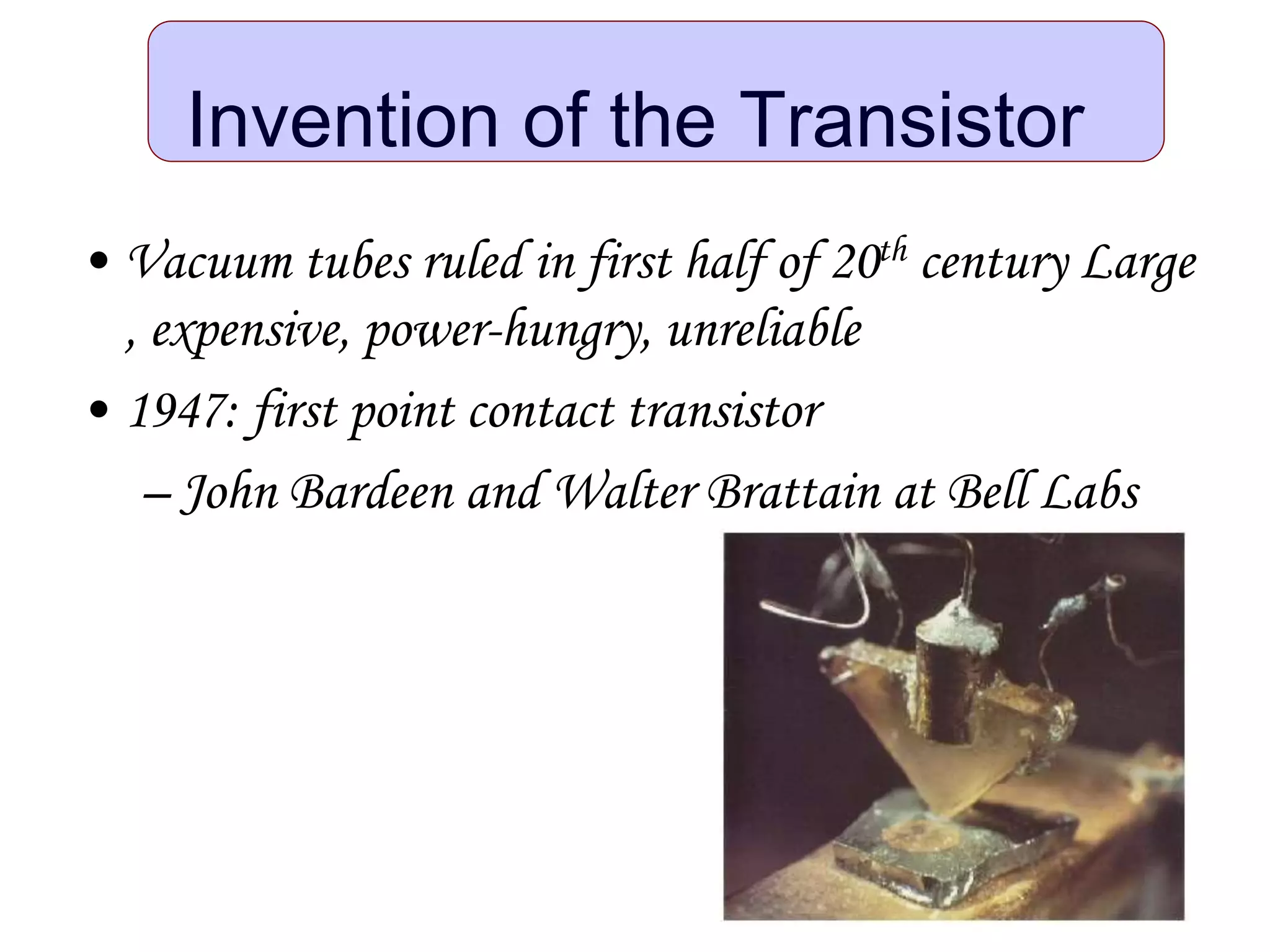 Invention of the Transistor
• Vacuum tubes ruled in first half of 20th century Large
, expensive, power-hungry, unreliable
• 1947: first point contact transistor
– John Bardeen and Walter Brattain at Bell Labs
 