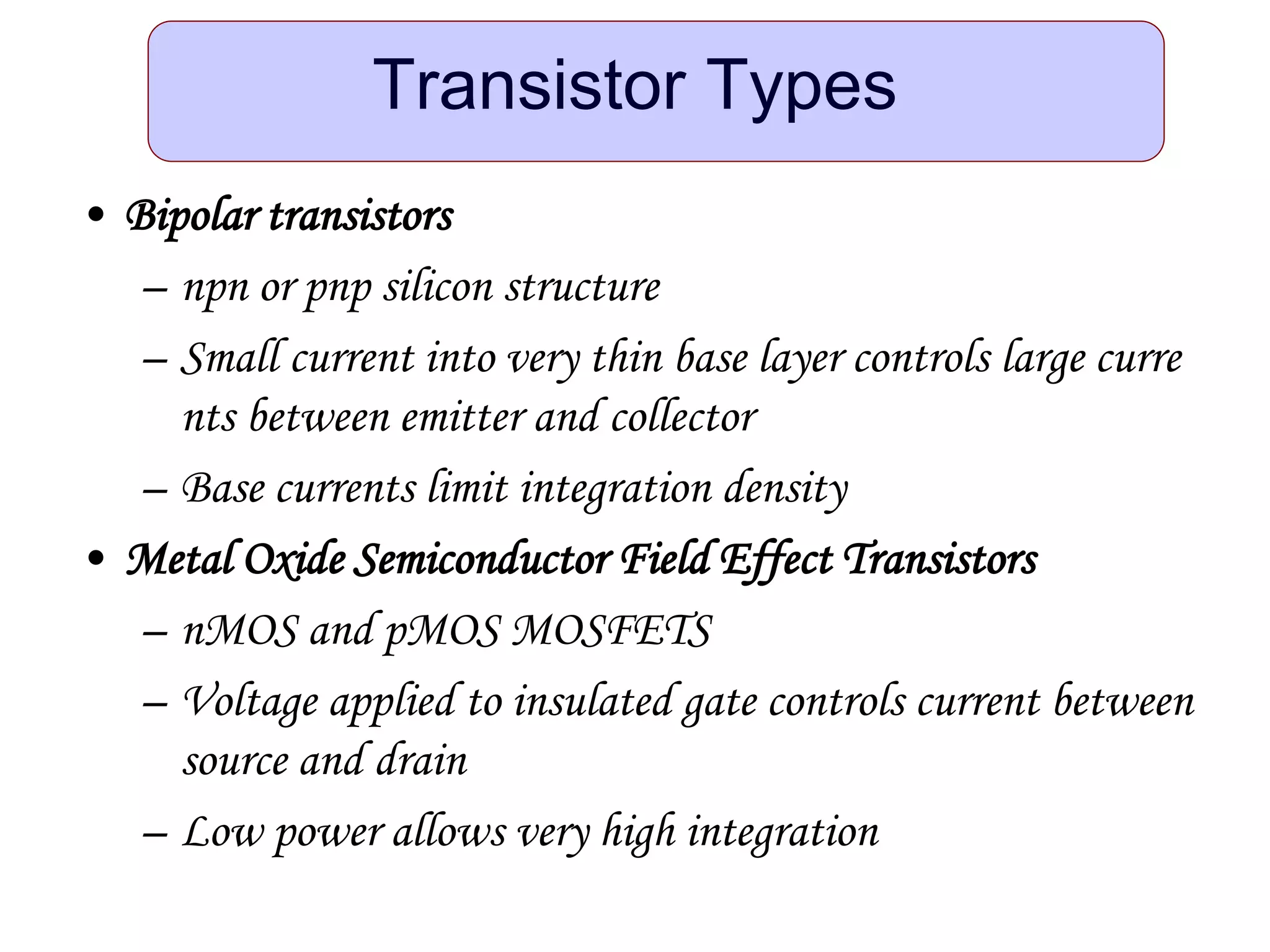Transistor Types
• Bipolar transistors
– npn or pnp silicon structure
– Small current into very thin base layer controls large curre
nts between emitter and collector
– Base currents limit integration density
• Metal Oxide Semiconductor Field Effect Transistors
– nMOS and pMOS MOSFETS
– Voltage applied to insulated gate controls current between
source and drain
– Low power allows very high integration
 