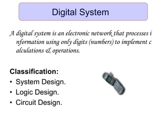Digital System
A digital system is an electronic network that processes i
nformation using only digits (numbers) to implement c
alculations & operations.
Classification:
• System Design.
• Logic Design.
• Circuit Design.
 