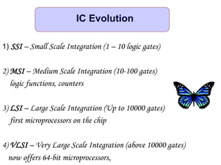 1) SSI – Small Scale Integration (1 – 10 logic gates)
2) MSI – Medium Scale Integration (10-100 gates)
logic functions, counters
3) LSI – Large Scale Integration (Up to 10000 gates)
first microprocessors on the chip
4) VLSI – Very Large Scale Integration (above 10000 gates)
now offers 64-bit microprocessors,
IC Evolution
 
