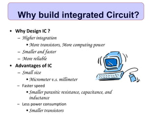 Why build integrated Circuit?
• Why Design IC ?
– Higher integration
•More transistors, More computing power
– Smaller and faster
– More reliable
• Advantages of IC
– Small size
•Micrometer v.s. millimeter
– Faster speed
•Smaller parasitic resistance, capacitance, and
inductance
– Less power consumption
•Smaller transistors
 