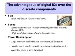 The advantageous of digital ICs over the
discrete components
• Size
– much smaller both transistor and wires.
• Speed
– communication within the chips are much faster than between a
chips on PCB.
– High speed of circuits on-chip due to smaller size.
• Power Consumption
– Logic operation within the chip consumes much less power.
– smaller size -> smaller parasitic capacitances and resistance -> r
equire less power to drive the circuit.
 