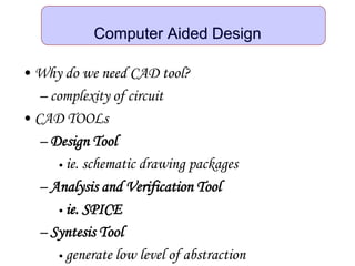 Computer Aided Design
• Why do we need CAD tool?
– complexity of circuit
• CAD TOOLs
– Design Tool
• ie. schematic drawing packages
– Analysis and Verification Tool
• ie. SPICE
– Syntesis Tool
• generate low level of abstraction
 
