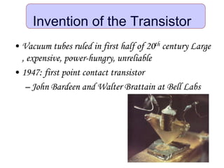 Invention of the Transistor
• Vacuum tubes ruled in first half of 20th century Large
, expensive, power-hungry, unreliable
• 1947: first point contact transistor
– John Bardeen and Walter Brattain at Bell Labs
 
