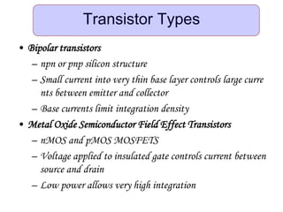 Transistor Types
• Bipolar transistors
– npn or pnp silicon structure
– Small current into very thin base layer controls large curre
nts between emitter and collector
– Base currents limit integration density
• Metal Oxide Semiconductor Field Effect Transistors
– nMOS and pMOS MOSFETS
– Voltage applied to insulated gate controls current between
source and drain
– Low power allows very high integration
 