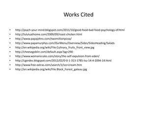 Works Cited
• http://psych-your-mind.blogspot.com/2011/10/good-food-bad-food-psychology-of.html
• http://lululuathome.com/2009/09/roast-chicken.html
• http://www.papajohns.com/twomillionpizza/
• http://www.papamurphys.com/OurMenu/Overview/Sides/SidesHeading/Salads
• http://en.wikipedia.org/wiki/File:Culinary_fruits_front_view.jpg
• http://cheesegoblin.com/default.aspx?pg=290
• http://www.womansrules.com/story/the-self-expulsion-from-eden/
• http://cgerdes.blogspot.com/2012/02/0-0-1-313-1785-lsu-14-4-2094-14.html
• http://www.free-extras.com/search/1/ice+cream.htm
• http://en.wikipedia.org/wiki/File:Black_Forest_gateau.jpg
 