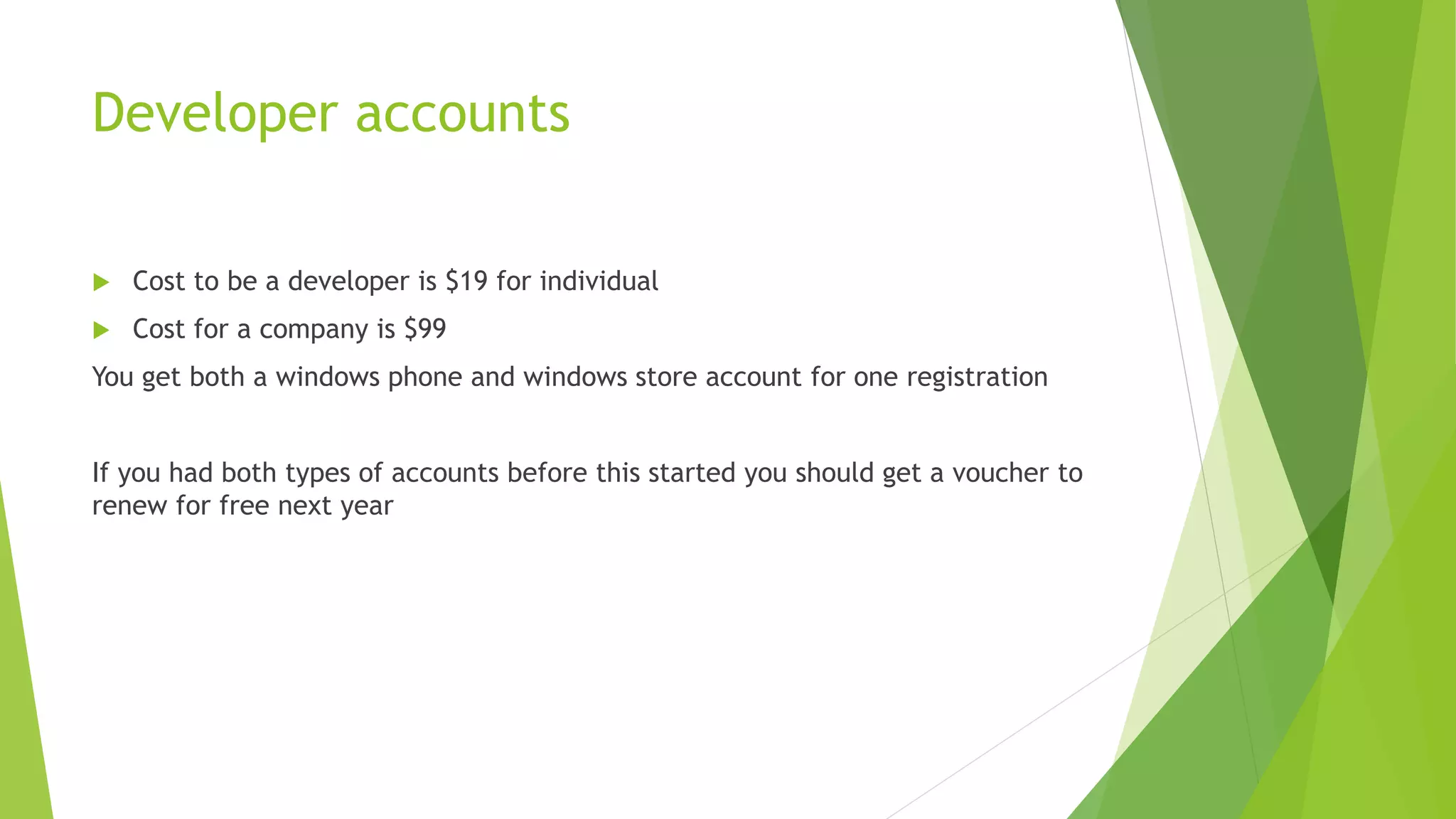 Developer accounts
 Cost to be a developer is $19 for individual
 Cost for a company is $99
You get both a windows phone and windows store account for one registration
If you had both types of accounts before this started you should get a voucher to
renew for free next year
 
