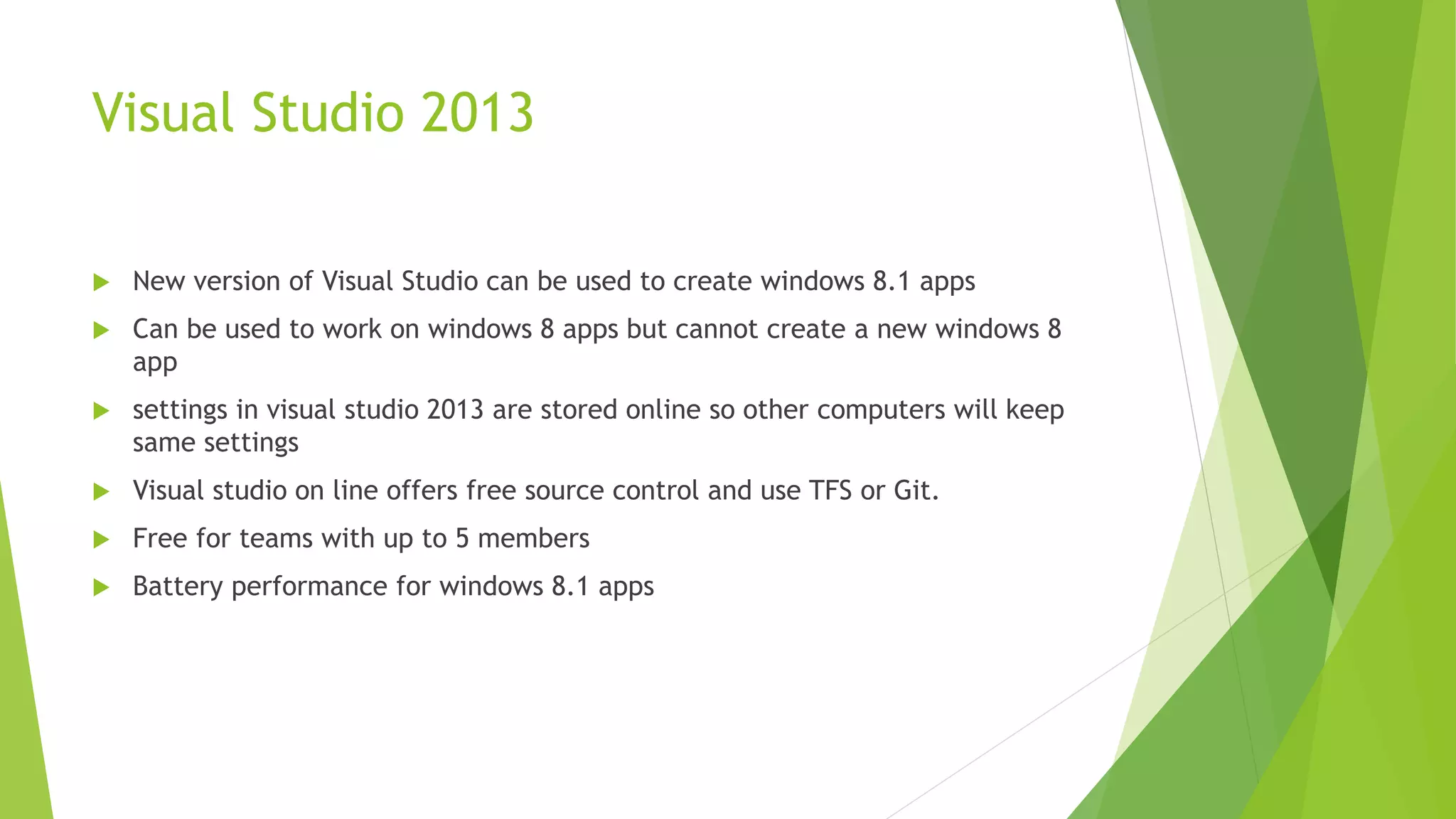 Visual Studio 2013
 New version of Visual Studio can be used to create windows 8.1 apps
 Can be used to work on windows 8 apps but cannot create a new windows 8
app
 settings in visual studio 2013 are stored online so other computers will keep
same settings
 Visual studio on line offers free source control and use TFS or Git.
 Free for teams with up to 5 members
 Battery performance for windows 8.1 apps
 