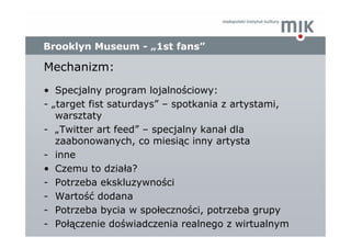 Brooklyn Museum - „1st fans”

Mechanizm:
• Specjalny program lojalnościowy:
- „target fist saturdays” – spotkania z artyst...