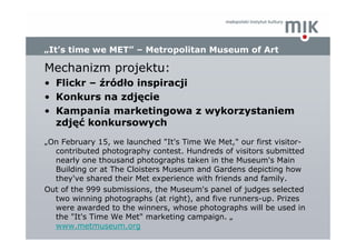 „It’s time we MET” – Metropolitan Museum of Art

Mechanizm projektu:
• Flickr – źródło inspiracji
• Konkurs na zdjęcie
• K...