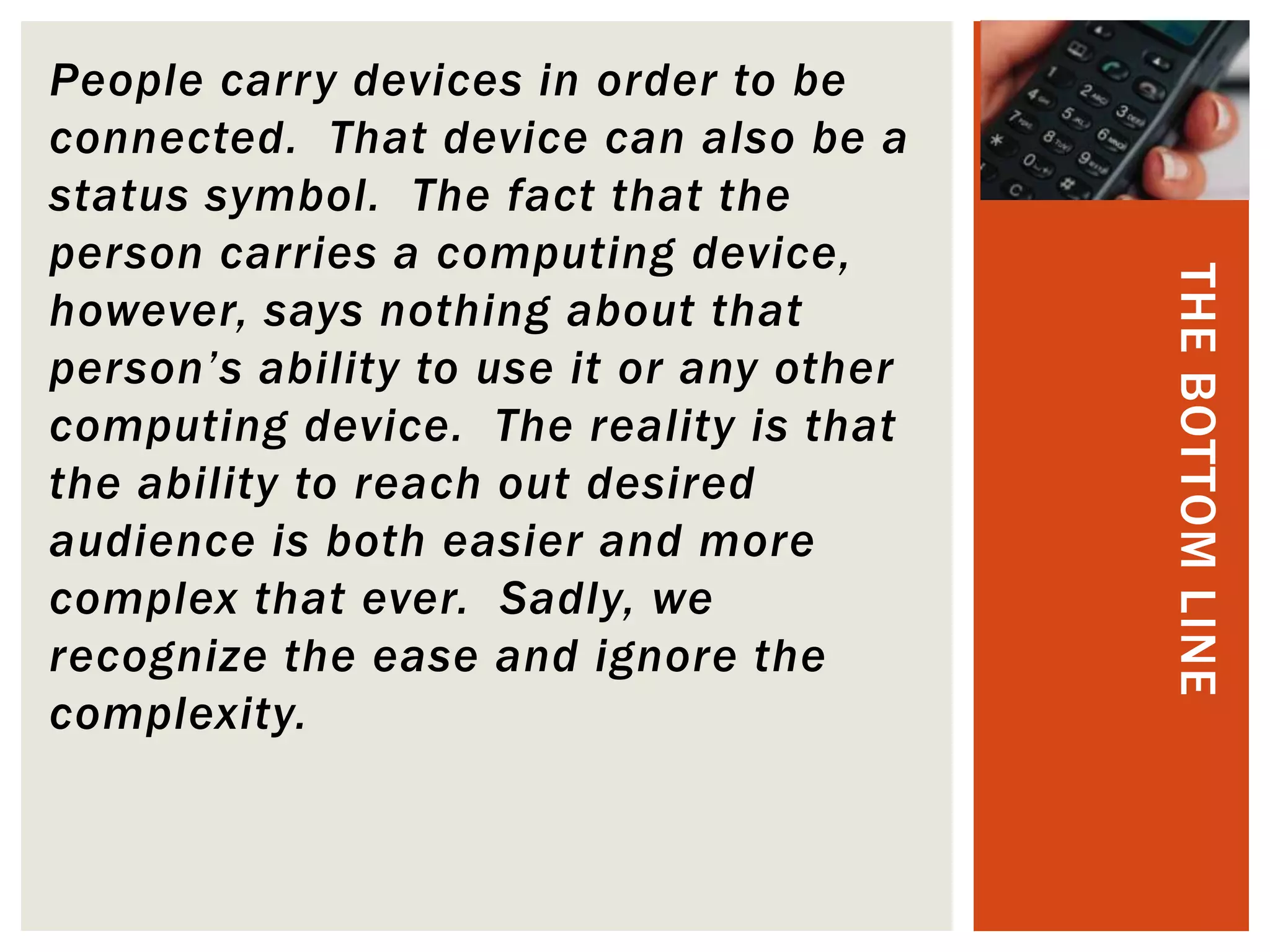 People carry devices in order to be
connected. That device can also be a
status symbol. The fact that the
person carries a computing device,




                                          THE BOTTOM LINE
however, says nothing about that
person’s ability to use it or any other
computing device. The reality is that
the ability to reach out desired
audience is both easier and more
complex that ever. Sadly, we
recognize the ease and ignore the
complexity.
 