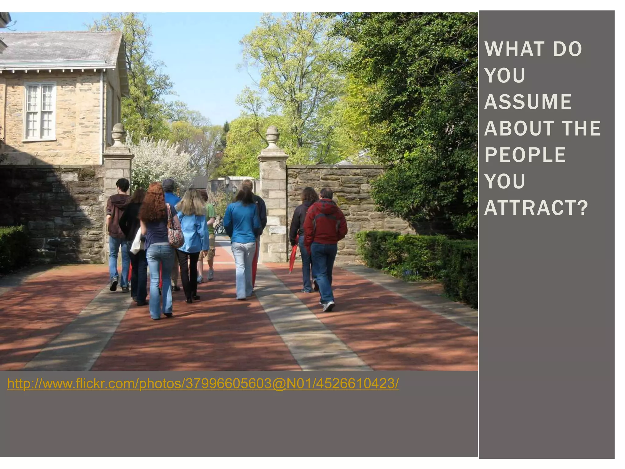 WHAT DO
                                                           YOU
                                                           ASSUME
                                                           ABOUT THE
                                                           PEOPLE
                                                           YOU
                                                           ATTRACT?




http://www.flickr.com/photos/37996605603@N01/4526610423/
 