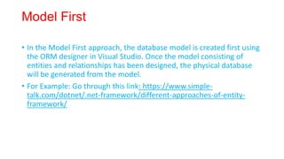 Model First
• In the Model First approach, the database model is created first using
the ORM designer in Visual Studio. Once the model consisting of
entities and relationships has been designed, the physical database
will be generated from the model.
• For Example: Go through this link: https://www.simple-
talk.com/dotnet/.net-framework/different-approaches-of-entity-
framework/
 