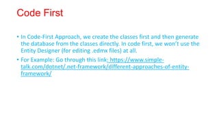 Code First
• In Code-First Approach, we create the classes first and then generate
the database from the classes directly. In code first, we won’t use the
Entity Designer (for editing .edmx files) at all.
• For Example: Go through this link: https://www.simple-
talk.com/dotnet/.net-framework/different-approaches-of-entity-
framework/
 