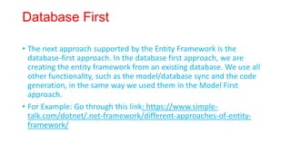 Database First
• The next approach supported by the Entity Framework is the
database-first approach. In the database first approach, we are
creating the entity framework from an existing database. We use all
other functionality, such as the model/database sync and the code
generation, in the same way we used them in the Model First
approach.
• For Example: Go through this link: https://www.simple-
talk.com/dotnet/.net-framework/different-approaches-of-entity-
framework/
 