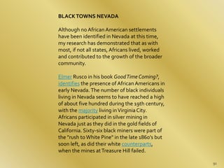 91 
BLACK TOWNS NEVADA 
Although no African American settlements 
have been identified in Nevada at this time, 
my researc...