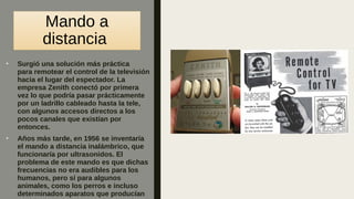 Mando a
distancia
■
Surgió una solución más práctica
para remotear el control de la televisión
hacia el lugar del espectador. La
empresa Zenith conectó por primera
vez lo que podría pasar prácticamente
por un ladrillo cableado hasta la tele,
con algunos accesos directos a los
pocos canales que existían por
entonces.
■
Años más tarde, en 1956 se inventaría
el mando a distancia inalámbrico, que
funcionaría por ultrasonidos. El
problema de este mando es que dichas
frecuencias no era audibles para los
humanos, pero sí para algunos
animales, como los perros e incluso
determinados aparatos que producían
 