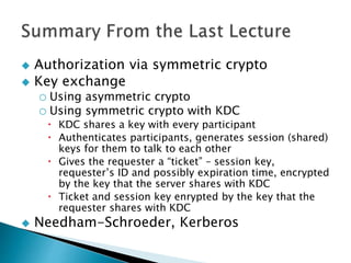  Authorization via symmetric crypto
 Key exchange
o Using asymmetric crypto
o Using symmetric crypto with KDC
 KDC shares a key with every participant
 Authenticates participants, generates session (shared)
keys for them to talk to each other
 Gives the requester a “ticket” – session key,
requester’s ID and possibly expiration time, encrypted
by the key that the server shares with KDC
 Ticket and session key enrypted by the key that the
requester shares with KDC
 Needham-Schroeder, Kerberos
 