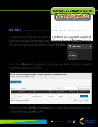 DOCENTES
El usuario visualizará lo docentes pre-cargados en la plataforma que se encuentran asignados al
establecimiento educativo. Para esto debe ingresar en la sección del menú Administrar y después
en el submenú de esta sección debe dar clic en la opción Docentes.
Al dar clic en Docentes se desplegará la siguiente ventana donde se muestran los docentes
asignados al establecimiento educativo.
Al dar clic en el botón Guardar Información se tiene la opción de descargar los registros actuales
a diferentes formatos como Excel y PDF.
MANUAL DE USUARIO RECTOR
Lib
ertad
y
O r
d
e n
 