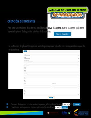• Despues de ingresar la informacion requerida, el usuario debe dar clic en el botón .
• En caso de no requerir un nuevo registro debe dar clic en el botón Ocultar.
CREACIÓN DE DOCENTES
Para crear un estudiante debe dar clic en el botón Nuevo Registro, que se encuentra en la parte
superior izquierda de la pantalla principal de Estudiantes.
La plataforma desplegará la siguiente pantalla para ingresar los datos necesarios para la creación de
un estudiante.
MANUAL DE USUARIO RECTOR
Lib
ertad
y
O r
d
e n
 