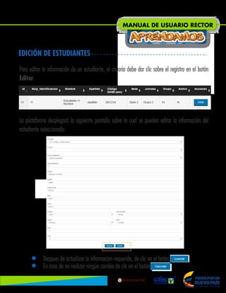 • Despues de actualizar la informacion requerida, de clic en el botón .
• En caso de no realizar ningún cambio de clic en el botón Ocultar.
EDICIÓN DE ESTUDIANTES
Para editar la información de un estudiante, el usuario debe dar clic sobre el registro en el botón
Editar.
La plataforma desplegará la siguiente pantalla sobre la cual se pueden editar la información del
estudiante seleccionado.
MANUAL DE USUARIO RECTOR
Lib
ertad
y
O r
d
e n
 