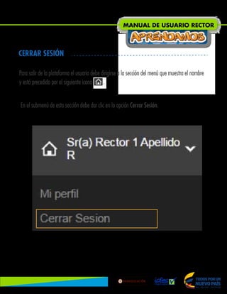Para salir de la plataforma el usuario debe dirigirse a la sección del menú que muestra el nombre
y está precedido por el siguiente icono .
En el submenú de esta sección debe dar clic en la opción Cerrar Sesión.
CERRAR SESIÓN
MANUAL DE USUARIO RECTOR
Lib
ertad
y
O r
d
e n
 