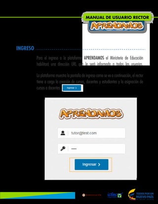 INGRESO
Para el ingreso a la plataforma APRENDAMOS el Ministerio de Educación
habilitará una dirección URL que le será informada a todos los usuarios.
La plataforma muestra la pantalla de ingreso como se ve a continuación, el rector
tiene a cargo la creación de cursos, docentes y estudiantes y la asignación de
cursos a docentes.
MANUAL DE USUARIO RECTOR
Lib
ertad
y
O r
d
e n
 