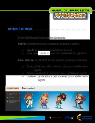 OPCIONES DE MENÚ
El menú habilitado para el rol de rector tiene dos secciones:
Perfil: en esta sección del menú encontrará dos opciones en el submenú.
• Mi perfil: permite modificar los datos básicos de usuario.
• Cerrar sesión: permite al usuario salir correctamente de la plataforma.
Administrar: en esta sección del menú encontrará tres opciones en el submenú.
• Cursos: permite crear, editar y eliminar cursos para el establecimiento
asignado.
• Docentes: permite editar y crear docentes para el establecimiento asignado.
• Estudiantes: permite editar y crear estudiantes para el establecimiento
asignado.
MANUAL DE USUARIO RECTOR
Lib
ertad
y
O r
d
e n
 