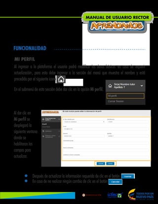 FUNCIONALIDAD
MI PERFIL
Al ingresar a la plataforma el usuario podrá modificar los datos básicos -en caso de requerir
actualización-, para esto debe ingresar a la sección del menú que muestra el nombre y está
precedido por el siguiente icono .
En el submenú de esta sección debe dar clic en la opción Mi perfil.
Al dar clic en
Mi perfil se
desplegará la
siguiente ventana
donde se
habilitaran los
campos para
actualizar.
• Después de actualizar la información requerida de clic en el botón .
• En caso de no realizar ningún cambio de clic en el botón .
MANUAL DE USUARIO RECTOR
Lib
ertad
y
O r
d
e n
 