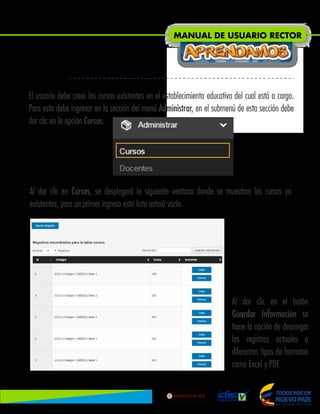 El usuario debe crear los cursos existentes en el establecimiento educativo del cual está a cargo.
Para esto debe ingresar en la sección del menú Administrar, en el submenú de esta sección debe
dar clic en la opción Cursos.
Al dar clic en Cursos, se desplegará la siguiente ventana donde se muestran los cursos ya
existentes, para un primer ingreso esta lista estará vacía.
Al dar clic en el botón
Guardar Información se
tiene la opción de descargar
los registros actuales a
diferentes tipos de formatos
como Excel y PDF.
MANUAL DE USUARIO RECTOR
Lib
ertad
y
O r
d
e n
 