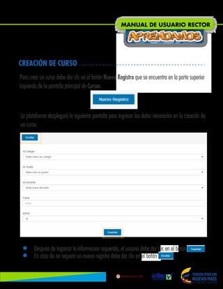 CREACIÓN DE CURSO
Para crear un curso debe dar clic en el botón Nuevo Registro que se encuentra en la parte superior
izquierda de la pantalla principal de Cursos.
La plataforma desplegará la siguiente pantalla para ingresar los datos necesarios en la creación de
un curso.
• Despues de ingresar la informacion requerida, el usuario debe dar clic en el botón .
• En caso de no requerir un nuevo registro debe dar clic en el botón Ocultar.
MANUAL DE USUARIO RECTOR
Lib
ertad
y
O r
d
e n
 