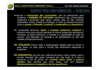 CES-JF | ARQUITETURA E URBANISMO | HAU II | Prof. Msc. Raphael Rodrigues 
ASPECTOS HISTÓRICOS - SOCIAIS 
Iniciou-se o movimento dos humanistas, que se esforçavam para 
modificar o PADRÃO DE ESTUDOS tradicionais das universidades 
medievais controladas pela Igreja, voltado para as três carreiras 
tradicionais: direito, medicina e teologia, e incluir os estudos humanos 
como a poesia, a filosofia, a história, a matemática e a eloquência. 
Os humanistas tentavam abolir a tradição intelectual medieval e 
construir uma nova cultura inspirada na cultura antiga que valorizava o 
indivíduo, os feitos históricos, a vontade e a capacidade de ação do 
homem, sua liberdade de atuação e de participação na vida das 
cidades (antropocentrismo). 
OS TEÓLOGOS tinham toda a preocupação voltada para as almas e 
para Deus, ou seja, para o mundo dos fenômenos espirituais e 
imateriais. 
OS HUMANISTAS, por sua vez, voltavam-se para o aqui e agora, para o 
mundo concreto dos seres humanos em luta entre si e com a 
natureza, a fim de terem um controle maior sobre o próprio 
destino. Não significa que eram ateus, mas sim estavam 
Reinterpretando o evangelho à luz da experiência. 
 