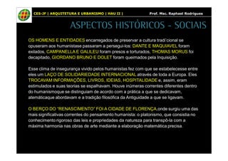 CES-JF | ARQUITETURA E URBANISMO | HAU II | Prof. Msc. Raphael Rodrigues 
ASPECTOS HISTÓRICOS - SOCIAIS 
OS HOMENS E ENTIDADES encarregados de preservar a cultura tradi’cional se 
opuseram aos humanistase passaram a persegui-los: DANTE E MAQUIAVEL foram 
exilados, CAMPANELLA E GALILEU foram presos e torturados, THOMAS MORUS foi 
decapitado, GIORDANO BRUNO E DOLET foram queimados pela Inquisição. 
Esse clima de insegurança vivido pelos humanistas fez com que se estabelecesse entre 
eles um LAÇO DE SOLIDARIEDADE INTERNACIONAL através de toda a Europa. Eles 
TROCAVAM INFORMAÇÕES, LIVROS, IDEIAS, HOSPITALIDADE e, assim, eram 
estimulados e suas teorias se espalhavam. Houve inúmeras correntes diferentes dentro 
do humanismoque se distinguiam de acordo com a prática a que se dedicavam, 
atemáticaque abordavam e a tradição filosófica da Antiguidade a que se ligavam. 
O BERÇO DO “RENASCIMENTO” FOI A CIDADE DE FLORENÇA,onde surgiu uma das 
mais significativas correntes do pensamento humanista: o platonismo, que consistia no 
conhecimento rigoroso das leis e propriedades da natureza para transpô-la com a 
máxima harmonia nas obras de arte mediante a elaboração matemática precisa. 
 
