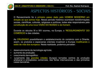CES-JF | ARQUITETURA E URBANISMO | HAU II | Prof. Msc. Raphael Rodrigues 
ASPECTOS HISTÓRICOS - SOCIAIS 
O Renascimento foi o primeiro passo dado pelo HOMEM MODERNO em 
direção ao que somos hoje. Nesse período histórico ocorreram transformações 
sociais, científicas, culturais, religiosas e políticas, todas elas responsáveis pela 
constituição de uma nova VISÃO DO MUNDO e do homem. 
Durante os séculos XI e XIV ocorreu, na Europa, o “RESSURGIMENTO” DO 
COMÉRCIO e das cidades. 
As CRUZADAS possibilitaram o estabelecimento do comércio com o Oriente, 
assim, os produtos e especiarias orientais invadiram a Europa modificando o 
estilo de vida dos europeus. Nesta realidade, podemos perceber: 
• desenvolvimento da tecnologia agrícola; 
• aumento da produção; 
• crescimento demográfico; 
• surgimento das grandes cidades (burgos) tornadas centros de produção 
artesanal e entrepostos comerciais, das feiras internacionais e das primeiras 
casas bancárias. 
 