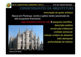 CES-JF | ARQUITETURA E URBANISMO | HAU II | Prof. Msc. Raphael Rodrigues 
CONDICIONANTES DA ARQUITETURA 
renovação do gosto artístico 
Nasce em Florença: contra o gótico tardio (ascensão da 
alta burguesia financeira) 
vago estetismo ideal de vida X pesquisa científica 
descrição poética 
construção intelectual 
unidade estrutural 
método unitário do desenho 
belo atemporal 
profundidade da história 
Catedral de Milão 
 