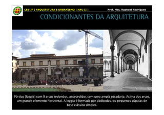 CES-JF | ARQUITETURA E URBANISMO | HAU II | Prof. Msc. Raphael Rodrigues 
CONDICIONANTES DA ARQUITETURA 
Pórtico (loggia) com 9 arcos redondos, antecedidos com uma ampla escadaria. Acima dos arcos, 
um grande elemento horizontal. A loggia é formada por abóbodas, ou pequenas cúpulas de 
base clássica simples. 
 