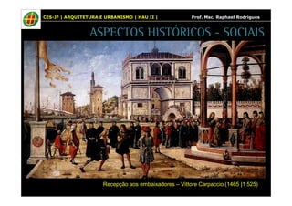 CES-JF | ARQUITETURA E URBANISMO | HAU II | Prof. Msc. Raphael Rodrigues 
ASPECTOS HISTÓRICOS - SOCIAIS 
Recepção aos embaixadores – Vittore Carpaccio (1465 |1 525) 
 