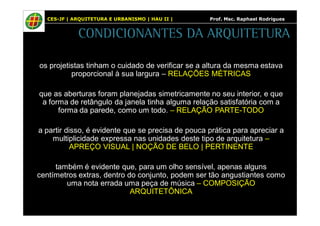 CES-JF | ARQUITETURA E URBANISMO | HAU II | Prof. Msc. Raphael Rodrigues 
CONDICIONANTES DA ARQUITETURA 
os projetistas tinham o cuidado de verificar se a altura da mesma estava 
proporcional à sua largura – RELAÇÕES MÉTRICAS 
que as aberturas foram planejadas simetricamente no seu interior, e que 
a forma de retângulo da janela tinha alguma relação satisfatória com a 
forma da parede, como um todo. – RELAÇÃO PARTE-TODO 
a partir disso, é evidente que se precisa de pouca prática para apreciar a 
multiplicidade expressa nas unidades deste tipo de arquitetura – 
APREÇO VISUAL | NOÇÃO DE BELO | PERTINENTE 
também é evidente que, para um olho sensível, apenas alguns 
centímetros extras, dentro do conjunto, podem ser tão angustiantes como 
uma nota errada uma peça de música – COMPOSIÇÃO 
ARQUITETÔNICA 
