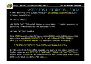 CES-JF | ARQUITETURA E URBANISMO | HAU II | Prof. Msc. Raphael Rodrigues 
ASPECTOS HISTÓRICOS - SOCIAIS 
A partir do século XIV a Europa passou por uma grande crise estrutural cujas 
principais causas foram: 
• A PESTE NEGRA; 
• GUERRA DOS CEM ANOS; FRANÇA vs. INGLATERRA (1337-1453): sentimento de 
patriotismo e fortalecimento de uma identidade nacional. 
• REVOLTAS POPULARES. 
Essa CRISE acarretou transformações tão drásticas na sociedade, economia e 
vida política, que PRATICAMENTE DILUIU AS ÚLTIMAS ESTRUTURAS 
FEUDAIS AINDA PREDOMINANTES e reforçou, de forma irreversível: 
O DESENVOLVIMENTO DO COMÉRCIO E DA BURGUESIA 
Devido ao declínio demográfico causado pela guerra e pela peste, os senhores 
feudais passaram a AUMENTAR A CARGA DE TRABALHO E IMPOSTOS dos 
servos; assim, adotou-se o trabalho assalariado e os camponeses ficaram livres 
para vender seus excedentes nas cidades. 
 